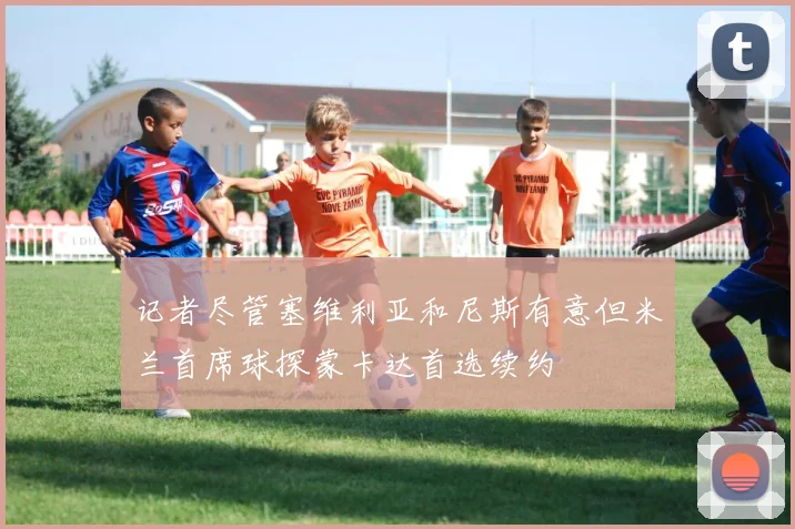 记者尽管塞维利亚和尼斯有意但米兰首席球探蒙卡达首选续约