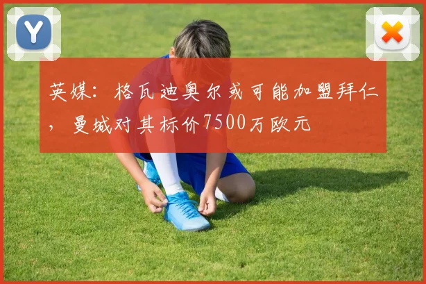 英媒：格瓦迪奥尔或可能加盟拜仁，曼城对其标价7500万欧元
