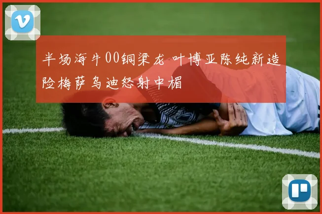 半场海牛00铜梁龙 叶博亚陈纯新造险梅萨乌迪怒射中楣