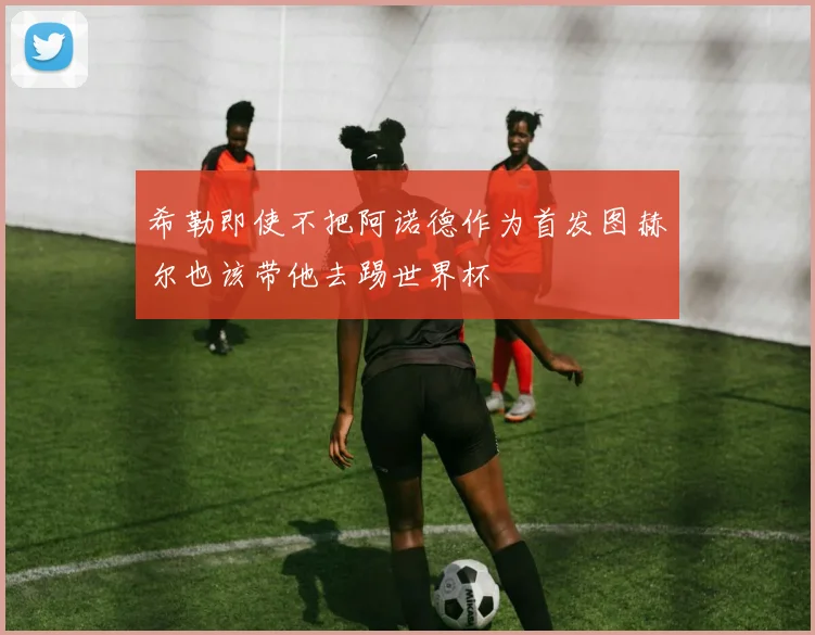 希勒即使不把阿诺德作为首发图赫尔也该带他去踢世界杯